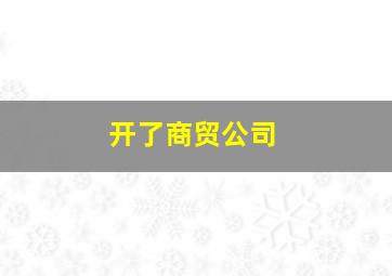 开了商贸公司,开商贸公司怎么起步