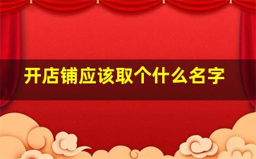 开店铺应该取个什么名字,开店铺取个什么名字比较好