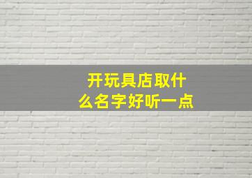 开玩具店取什么名字好听一点,玩具店起名字吸引人的玩具店名