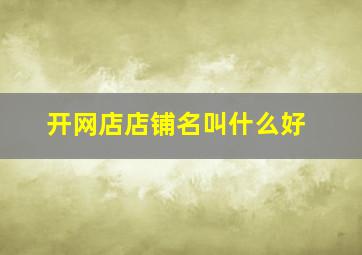 开网店店铺名叫什么好,店铺名称叫什么好呢?