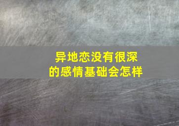 异地恋没有很深的感情基础会怎样,异地恋没感觉要坚持吗