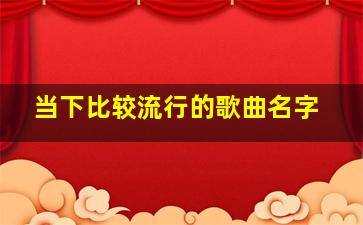 当下比较流行的歌曲名字,当下最流行的歌曲名