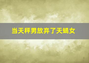 当天秤男放弃了天蝎女,天秤座男生和天蝎座女生结果怎样