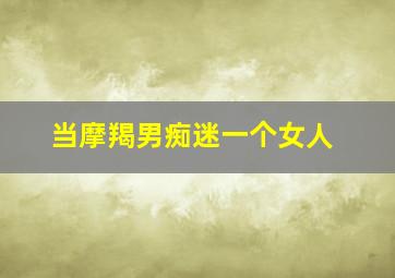 当摩羯男痴迷一个女人,摩羯男一见钟情的女生类型