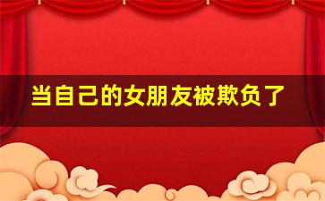 当自己的女朋友被欺负了,女朋友被人欺负了怎么办