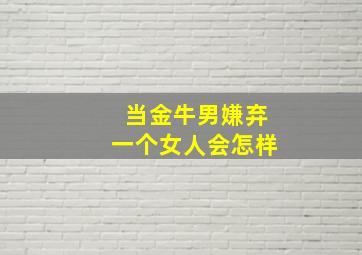 当金牛男嫌弃一个女人会怎样,当金牛男开始嫌弃你