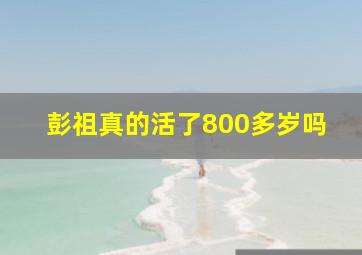 彭祖真的活了800多岁吗,彭祖真的活了800多岁吗视频