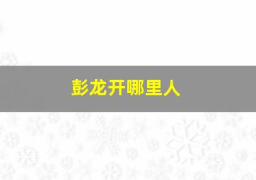 彭龙开哪里人,彭龙开医生是哪里人?