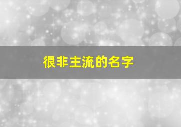 很非主流的名字,非主流个性名字（非主流时代流行的网名）