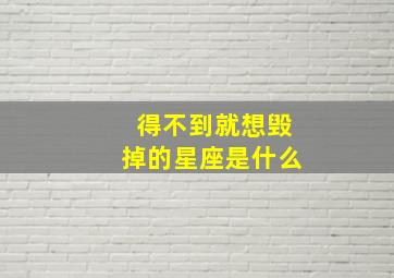 得不到就想毁掉的星座是什么,得不到就要毁掉是什么星座