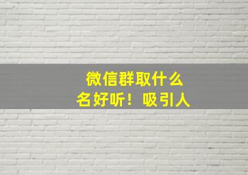 微信群取什么名好听！吸引人,微信群取什么名好听!吸引人呢