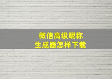 微信高级昵称生成器怎样下载,微信呢称高级