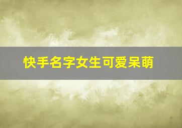 快手名字女生可爱呆萌,快手名字女可爱2