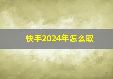 快手2024年怎么取,快手2024怎么取消