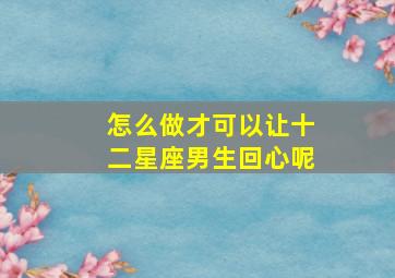 怎么做才可以让十二星座男生回心呢,一招让十二星座男爱上你