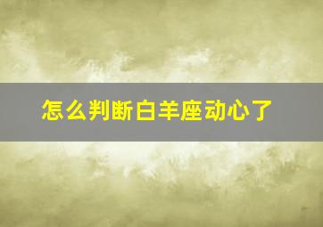 怎么判断白羊座动心了,怎么判断白羊座动心了还是拿你当亲近的好朋友