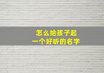 怎么给孩子起一个好听的名字,如何帮孩子起个好名字