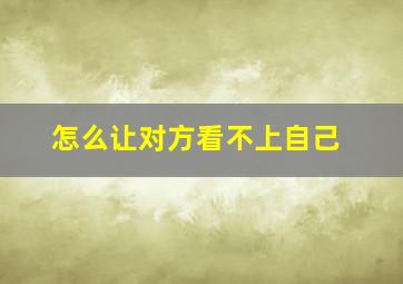 怎么让对方看不上自己,怎么让对方看不上自己的微信