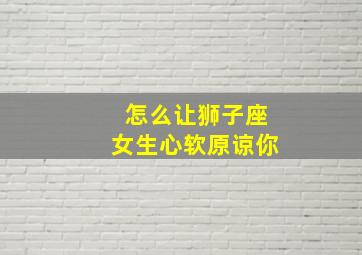 怎么让狮子座女生心软原谅你,伤了狮子座女孩的心