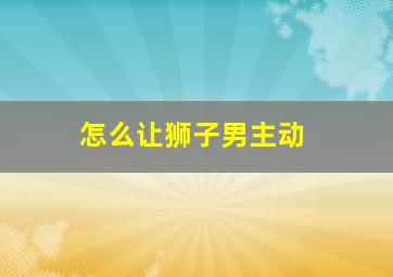 怎么让狮子男主动,怎么让狮子男主动离开