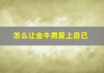 怎么让金牛男爱上自己,怎样让高冷的金牛座男生深深地爱上你