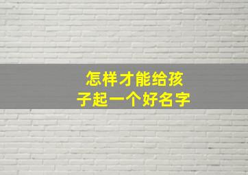 怎样才能给孩子起一个好名字,怎么给孩子起好名字