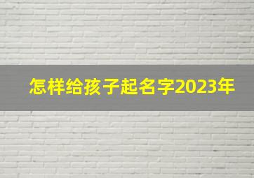 怎样给孩子起名字2023年,2023年宝宝取什么名字好寓意好的孩子取名