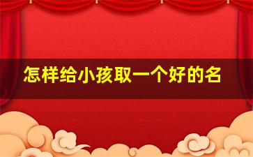 怎样给小孩取一个好的名,怎样给小孩取一个好的名字免费