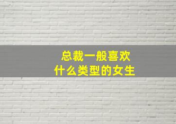 总裁一般喜欢什么类型的女生,总裁是什么性格