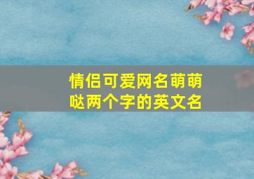 情侣可爱网名萌萌哒两个字的英文名,情侣可爱网名萌萌哒两个字的英文名