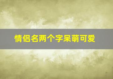 情侣名两个字呆萌可爱,情侣名字两个字超甜超宠溺那种