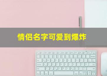 情侣名字可爱到爆炸,2022独一无二情侣网名极甜情侣网名一对