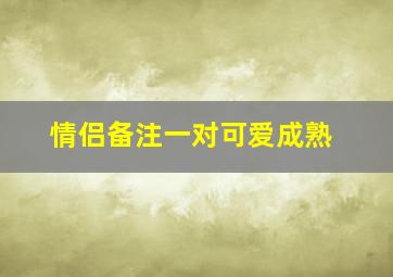 情侣备注一对可爱成熟,情侣备注名称大全一男一女就是这么齁甜