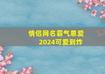 情侣网名霸气恩爱2024可爱到炸,20241情侣网名