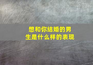 想和你结婚的男生是什么样的表现,想和你结婚的男生是什么样的表现呢