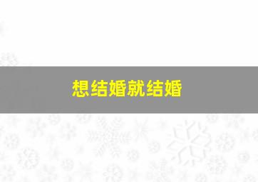 想结婚就结婚,想结婚就结婚反正到最后都会后悔