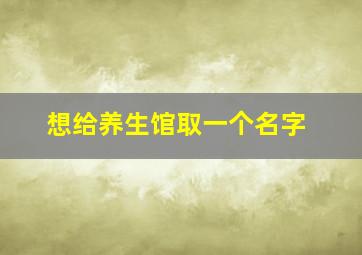 想给养生馆取一个名字,养生馆取个什么名字好