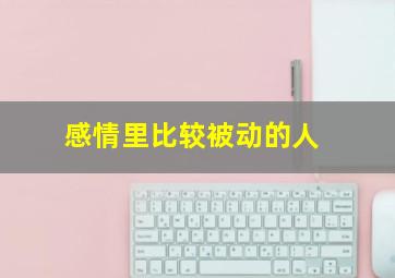 感情里比较被动的人,感情里比较被动的人怎么相处