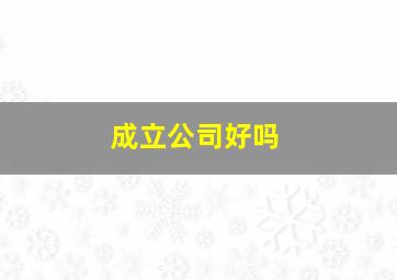 成立公司好吗,成立公司好吗知乎