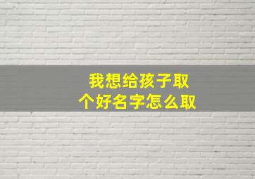 我想给孩子取个好名字怎么取,怎么给宝宝取个好名字