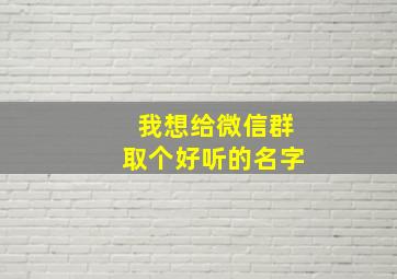 我想给微信群取个好听的名字,给微信群取个好名字大全