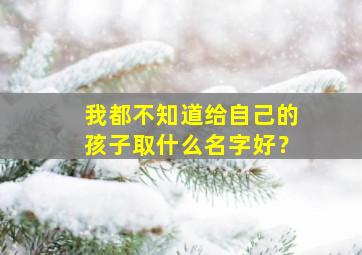 我都不知道给自己的孩子取什么名字好？