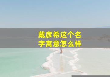 戴彦希这个名字寓意怎么样,戴彦希这个名字寓意怎么样男孩