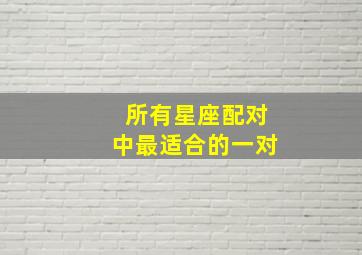 所有星座配对中最适合的一对,十二星座男女恋爱最佳配对表