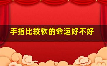 手指比较软的命运好不好,手指软的人性格