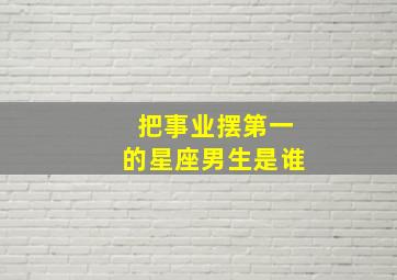 把事业摆第一的星座男生是谁,一个把事业摆第一的男人