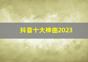 抖音十大神曲2023,2023年抖音最火的歌曲