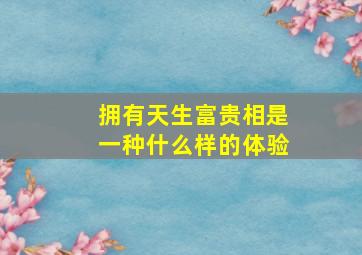 拥有天生富贵相是一种什么样的体验,天生富贵面相