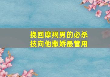 挽回摩羯男的必杀技向他撒娇最管用,挽回摩羯男的禁忌保证有用第一各种死缠烂打