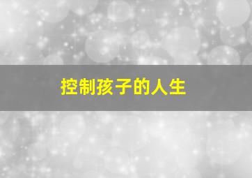 控制孩子的人生,父母对孩子的过度控制会对导致什么后果如何做到有效“控制”